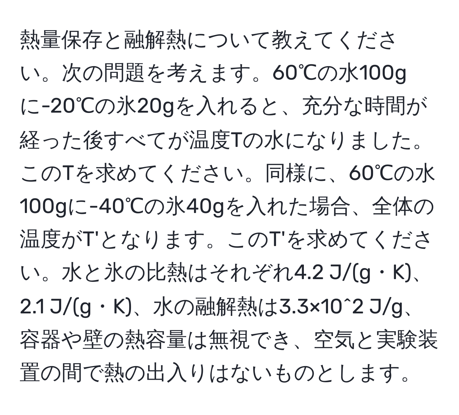 熱量保存と融解熱について教えてください。次の問題を考えます。60℃の水100gに-20℃の氷20gを入れると、充分な時間が経った後すべてが温度Tの水になりました。このTを求めてください。同様に、60℃の水100gに-40℃の氷40gを入れた場合、全体の温度がT'となります。このT'を求めてください。水と氷の比熱はそれぞれ4.2 J/(g・K)、2.1 J/(g・K)、水の融解熱は3.3×10^2 J/g、容器や壁の熱容量は無視でき、空気と実験装置の間で熱の出入りはないものとします。