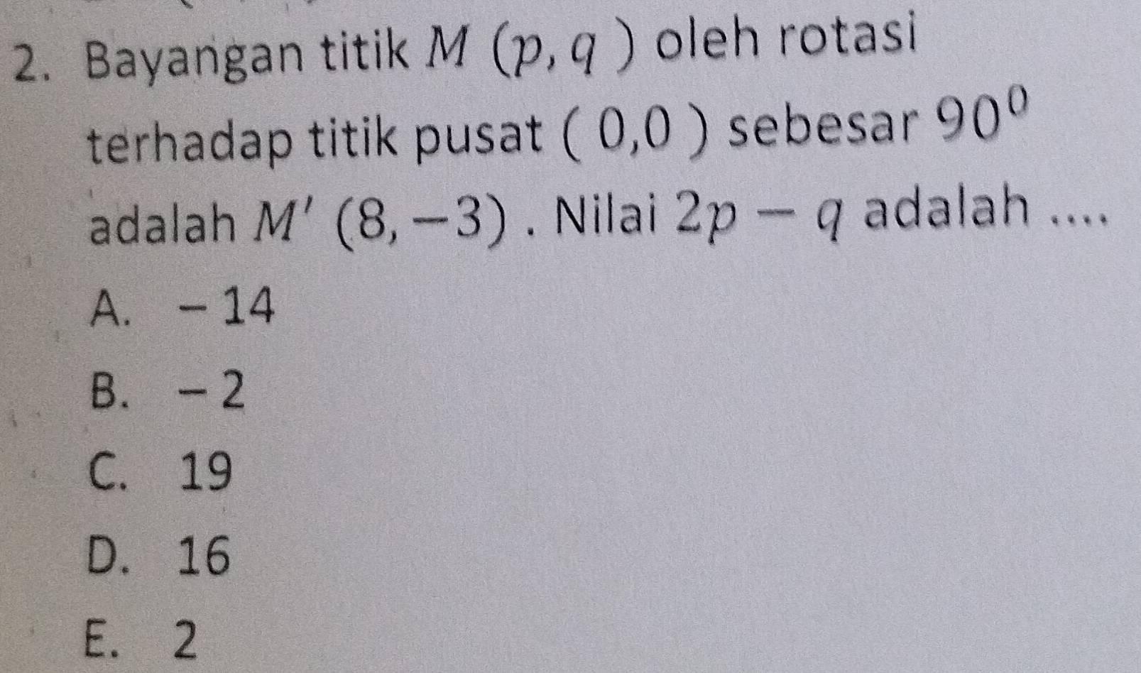 Bayangan titik M(p,q) oleh rotasi
terhadap titik pusat (0,0) sebesar 90°
adalah M'(8,-3). Nilai 2p-q adalah ....
A. - 14
B. - 2
C. 19
D. 16
E. 2