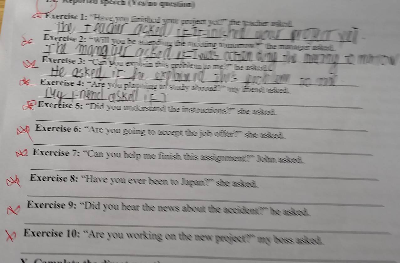 Reporicd speech (Y es no question) 
A Exercise 1: “Have you finished your pooject yet?” the teacher asked 
_ 
_ 
Exercise 2: “Will you be atending the menting anmnnow”” the manager asked 
_ 
_ 
Exercise 3: 'a _his prdblem to me?" he asked 
_ 
Exercise 4: “Are you _e to study abroad?" my fhiend asked. 
_ 
? Exercise 5: “Did you understand the instructions?” she asked. 
Exercise 6: “Are you going to accept the job offer?” she asked. 
_ 
_ 
2 Exercise 7: “Can you help me finish this assignment?” John asked. 
Exercise 8: “Have you ever been to Japan?” she asked. 
_ 
Exercise 9: “Did you hear the news about the accident?” he asked. 
_ 
Exercise 10: “Are you working on the new project?” my boss asked. 
_