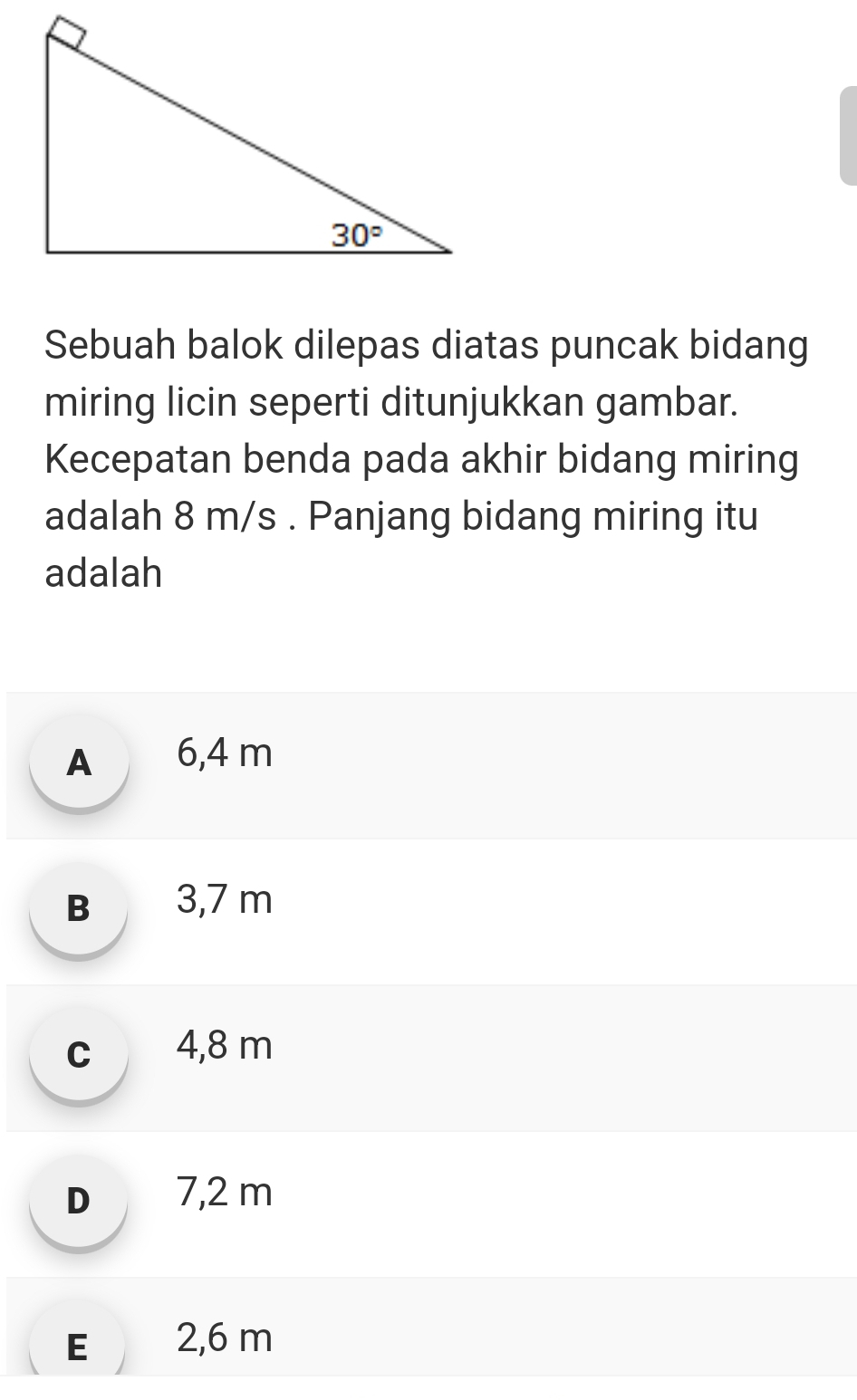 Sebuah balok dilepas diatas puncak bidang
miring licin seperti ditunjukkan gambar.
Kecepatan benda pada akhir bidang miring
adalah 8 m/s . Panjang bidang miring itu
adalah
A 6,4 m
B 3,7 m
c 4,8 m
D 7,2 m
E 2,6 m