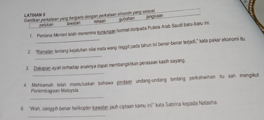 LATIHAN 5 
Gantikan perkataan yang bergaris dengan perkataan sinonim yang sesuai. 
pelukan lawatan rekaan gubahan jangkaan 
1. Perdana Menteri telah menerima kunjungan hormat daripada Putera Arab Saudi baru-baru ini. 
_ 
2. “Ramalan tentang kejatuhan nilai mata wang ringgit pada tahun ini benar-benar terjadi,” kata pakar ekonomi itu. 
_ 
3. Dakapan ayah terhadap anaknya dapat membangkitkan perasaan kasih sayang. 
4. Mahkamah telah memutuskan bahawa pindaan undang-undang tentang perkahwinan itu sah mengikut 
Perlembagaan Malaysia. 
_ 
6. “Wah, canggih benar helikopter kawalan jauh ciptaan kamu ini!” kata Sabrina kepada Natasha. 
_