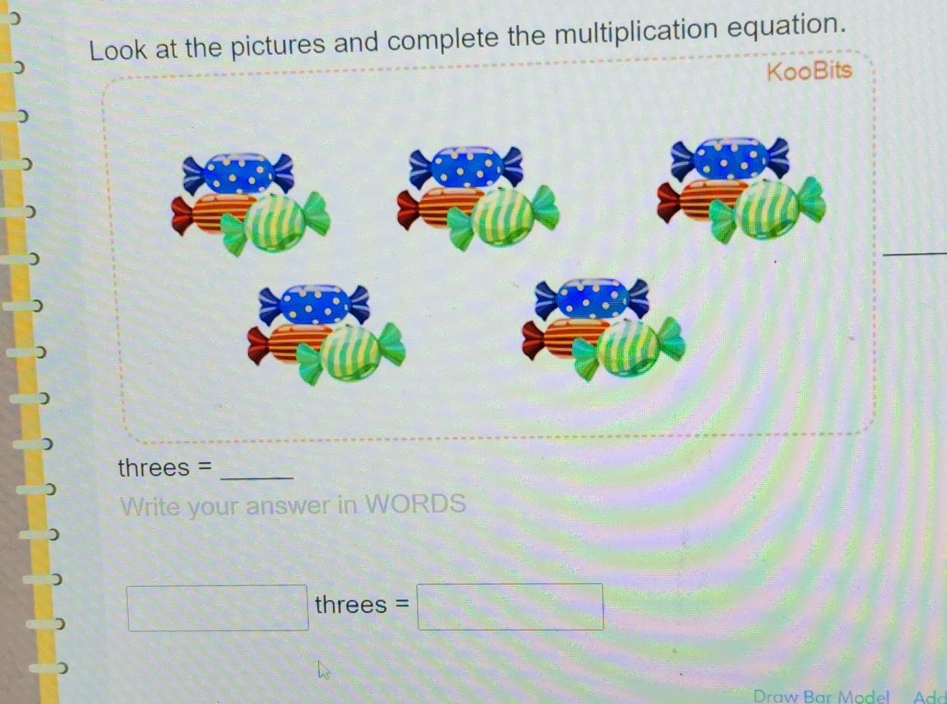 ) 
Look at the pictures and complete the multiplication equation. 
KooBits 
_ 
) 
threes =_ 
Write your answer in WORDS 
□  □ /□   threes =□ 
Draw Bar Model Add