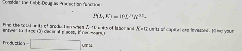 Consider the Cobb-Douglas Production function:
P(L,K)=19L^(0.7)K^(0.3)
Find the total units of production when L=10 units of labor and K=12 units of capital are invested. (Give your 
answer to three (3) decimal places, if necessary.) 
Production =□ units.