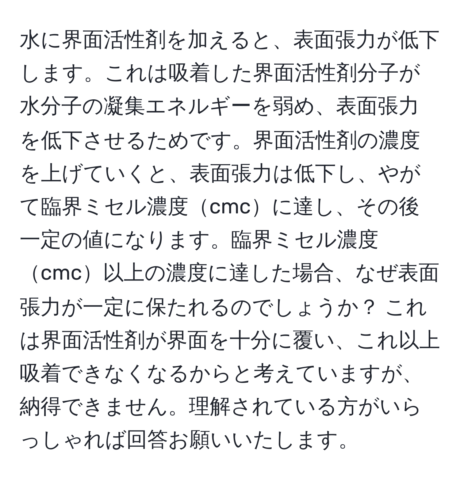 水に界面活性剤を加えると、表面張力が低下します。これは吸着した界面活性剤分子が水分子の凝集エネルギーを弱め、表面張力を低下させるためです。界面活性剤の濃度を上げていくと、表面張力は低下し、やがて臨界ミセル濃度cmcに達し、その後一定の値になります。臨界ミセル濃度cmc以上の濃度に達した場合、なぜ表面張力が一定に保たれるのでしょうか？ これは界面活性剤が界面を十分に覆い、これ以上吸着できなくなるからと考えていますが、納得できません。理解されている方がいらっしゃれば回答お願いいたします。