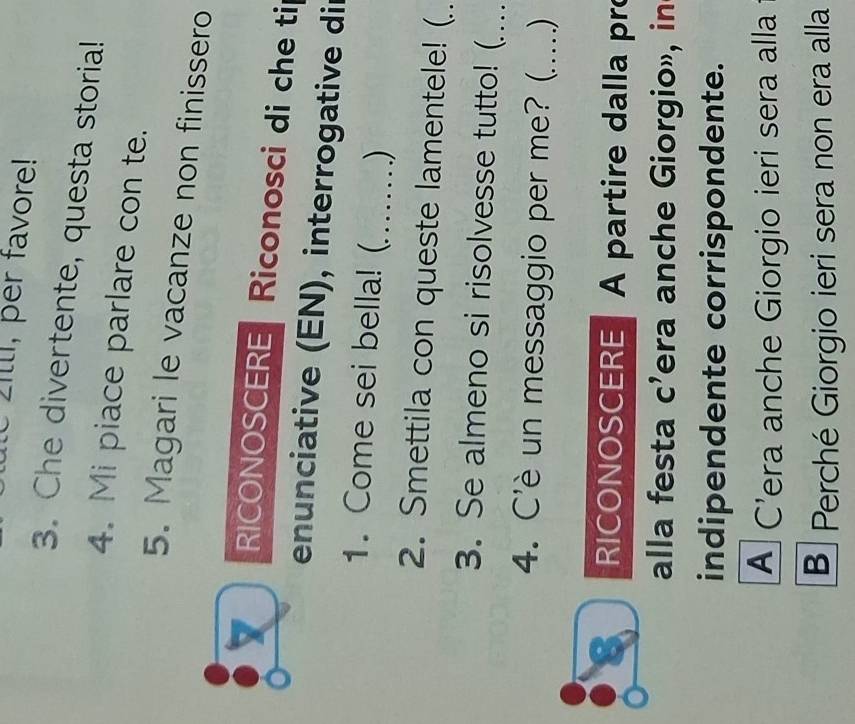 Zilli, per favore! 
3. Che divertente, questa storia! 
4. Mi piace parlare con te. 
5. Magari le vacanze non finissero 
RICONOSCERE Riconosci di che tip 
enunciative (EN), interrogative dir 
1. Come sei bella! (_ ) 
2. Smettila con queste lamentele! (. 
3. Se almeno si risolvesse tutto! (._ 
4. C'è un messaggio per me? (_ ) 
RICONOSCERE A partire dalla pro 
alla festa c’era anche Giorgio», in 
indipendente corrispondente. 
A C'era anche Giorgio ieri sera alla 
B Perché Giorgio ieri sera non era alla