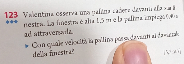 123 Valentina osserva una pallina cadere davanti alla sua fi- 
nestra. La finestra è alta 1,5 m e la pallina impiega 0,40 s
ad attraversarla. 
Con quale velocità la pallina passa davanti al davanzale 
della finestra? [5,7 m/s]