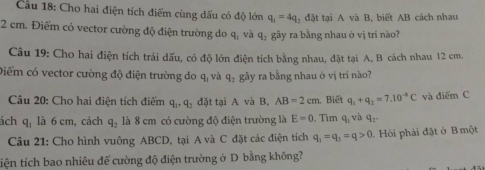 Cho hai điện tích điểm cùng dấu có độ lớn q_1=4q_2 đặt tại A và B, biết AB cách nhau
2 cm. Điểm có vector cường độ điện trường do q_1 và q_2 gây ra bằng nhau ở vị trí nào? 
Câu 19: Cho hai điện tích trái dấu, có độ lớn điện tích bằng nhau, đặt tại A, B cách nhau 12 cm. 
Diểm có vector cường độ điện trường do q_1 và q_2 gây ra bằng nhau ở vị trí nào? 
Câu 20: Cho hai điện tích điểm q_1, q_2 đặt tại A và B, AB=2cm. Biết q_1+q_2=7.10^(-8)C và điểm C 
ách q_1 là 6 cm, cách q_2 là 8 cm có cường độ điện trường là E=0. Tìm q_1 và q_2. 
Câu 21: Cho hình vuông ABCD, tại A và C đặt các điện tích q_1=q_3=q>0 Hỏi phải đặt ở B một 
tiện tích bao nhiêu để cường độ điện trường ở D bằng không?