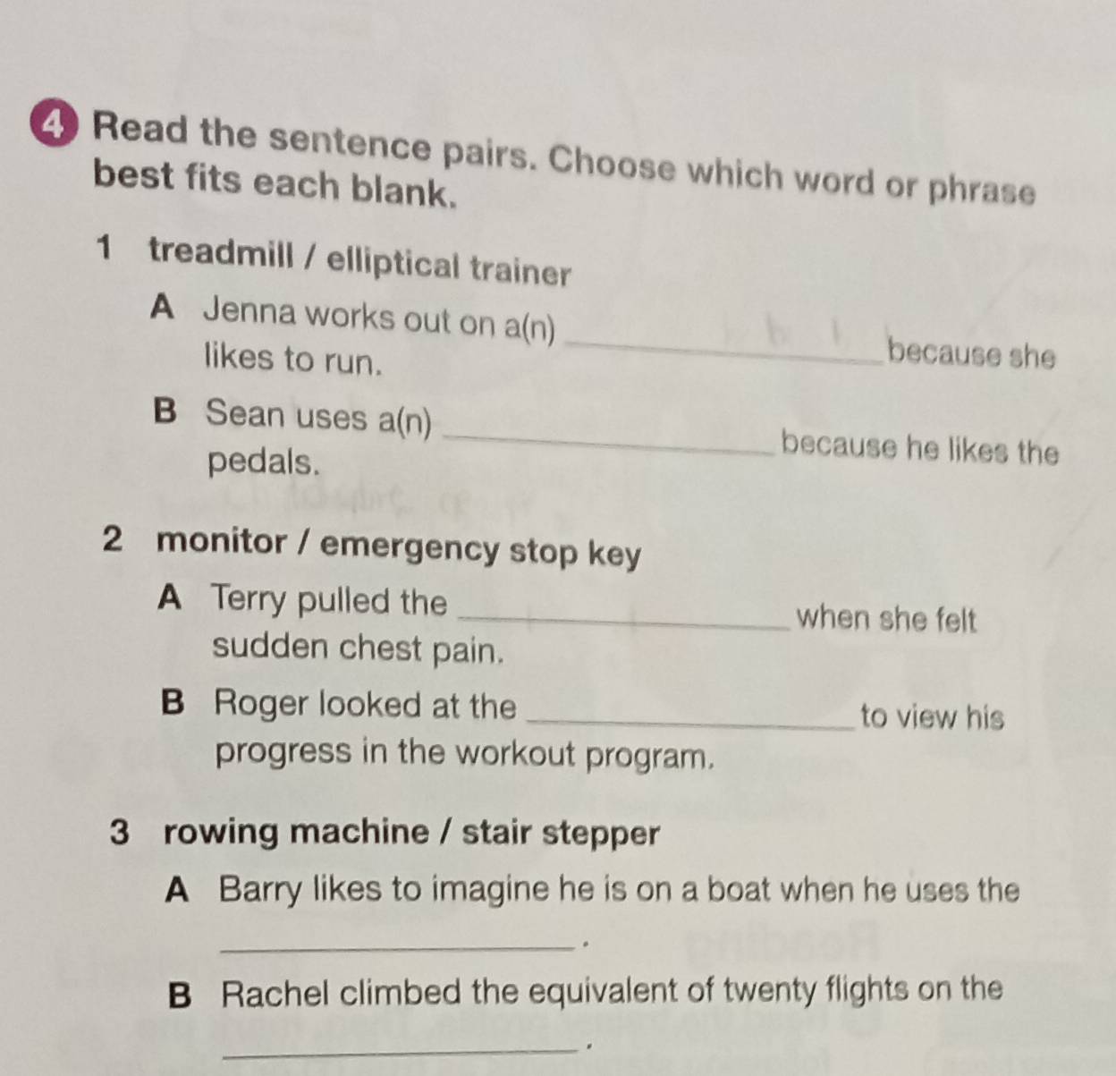 Read the sentence pairs. Choose which word or phrase 
best fits each blank. 
1 treadmill / elliptical trainer 
A Jenna works out on a(n) because she 
likes to run. 
B Sean uses a(n) _because he likes the 
pedals. 
2 monitor / emergency stop key 
A Terry pulled the _when she felt 
sudden chest pain. 
B Roger looked at the _to view his 
progress in the workout program. 
3 rowing machine / stair stepper 
A Barry likes to imagine he is on a boat when he uses the 
_. 
B Rachel climbed the equivalent of twenty flights on the 
_