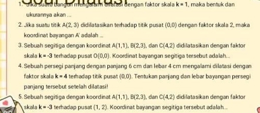 Jika suatu bangen mengalar difatasi dengan faktor skala k=1 , maka bentuk dan 
ukurannya akan ... 
2. Jika suatu titik A(2,3) didilatasikan terhadap titik pusat (0,0) dengan faktor skala 2, maka 
koordinat bayangan A ' adalah ... 
3. Sebuah segitiga dengan koordinat A(1,1), B(2,3) , dan C(4,2) didilatasikan dengan faktor 
skala k=-3 terhadap pusat O(0,0). Koordinat bayangan segitiga tersebut adalah. .. 
4. Sebuah persegi panjang dengan panjang 6 cm dan lebar 4 cm mengalami dilatasi dengan 
faktor skala k=4 terhadap titik pusat (0,0). Tentukan panjang dan lebar bayangan persegi 
panjang tersebut setelah dilatasi! 
5. Sebuah segitiga dengan koordinat A(1,1), B(2,3) , dan C(4,2) didilatasikan dengan faktor 
skala k=-3 terhadap pusat (1,2). Koordinat bayangan segitiga tersebut adalah...