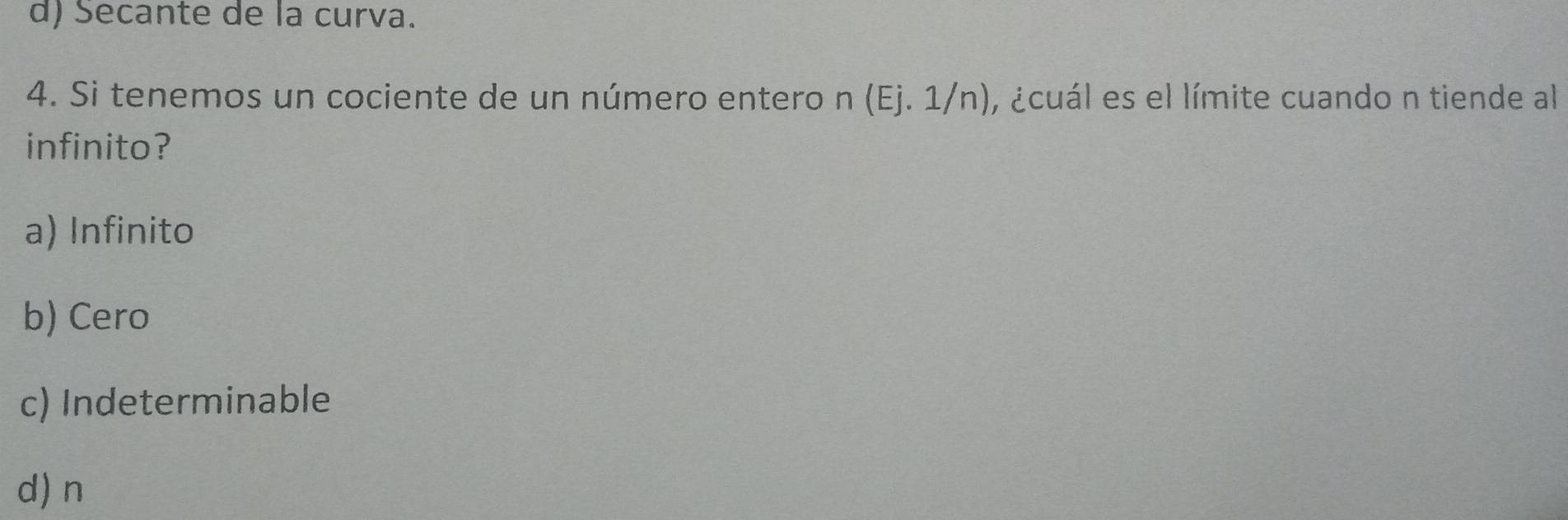 d) Secante de la curva.
4. Si tenemos un cociente de un número entero n (Ej. 1/n), ¿cuál es el límite cuando n tiende al
infinito?
a) Infinito
b) Cero
c) Indeterminable
d) n