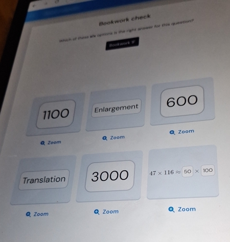 Bookwork check
Which of these slx options is the right answer for this question?
Bookwork IF
1100 Enlargement 600
Zoom
Zoom Q Zoom
Translation 3000 47* 116approx 50* 100
Q Zoom Zoom Zoom