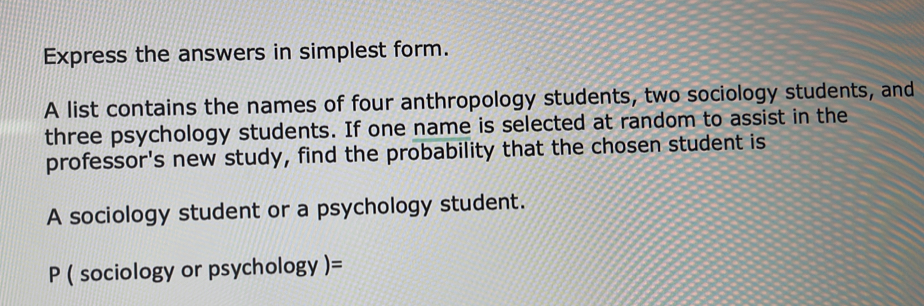 Express the answers in simplest form. 
A list contains the names of four anthropology students, two sociology students, and 
three psychology students. If one name is selected at random to assist in the 
professor's new study, find the probability that the chosen student is 
A sociology student or a psychology student.
P ( sociology or psychology )=