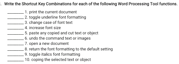 Write the Shortcut Key Combinations for each of the following Word Processing Tool functions. 
_1. print the current document 
_2. toggle underline font formatting 
_3. change case of font text 
_4. increase font size 
_5. paste any copied and cut text or object 
_6. undo the command text or images 
_7. open a new document 
_8. return the font formatting to the default setting 
_9. toggle italics font formatting 
_10. coping the selected text or object