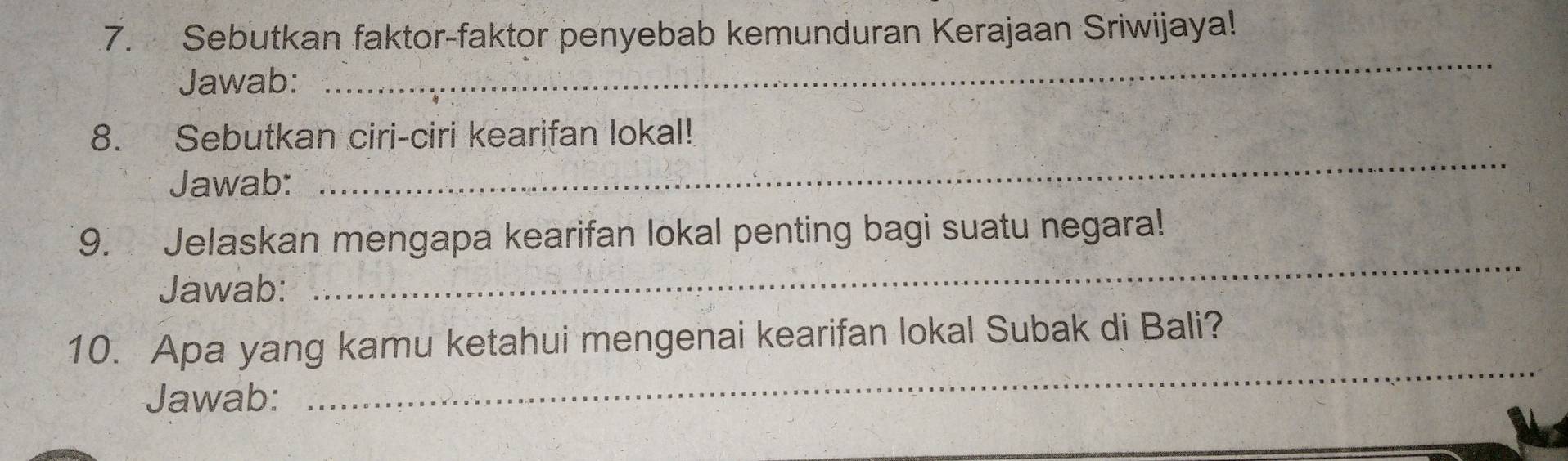 Sebutkan faktor-faktor penyebab kemunduran Kerajaan Sriwijaya! 
Jawab: 
_ 
_ 
8. Sebutkan ciri-ciri kearifan lokal! 
Jawab: 
_ 
9. Jelaskan mengapa kearifan lokal penting bagi suatu negara! 
Jawab: 
_ 
10. Apa yang kamu ketahui mengenai kearifan lokal Subak di Bali? 
Jawab: