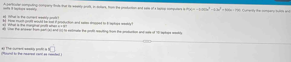 A particular computing company finds that its weekly profit, in dollars, from the production and sale of x laptop computers is P(x)=-0.003x^3-0.3x^2+500x-700
sells 9 laptops weekly. . Currently the company builds and 
a) What is the current weekly profit? 
b) How much profit would be lost if production and sales dropped to 8 laptops weekly? 
c) What is the marginal profit when x=9? 
d) Use the answer from part (a) and (c) to estimate the profit resulting from the production and sale of 10 laptops weekly. 
a) The current weekly profit is $□. 
(Round to the nearest cent as needed.)