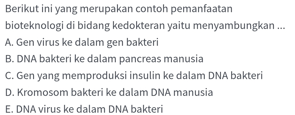 Berikut ini yang merupakan contoh pemanfaatan
bioteknologi di bidang kedokteran yaitu menyambungkan ...
A. Gen virus ke dalam gen bakteri
B. DNA bakteri ke dalam pancreas manusia
C. Gen yang memproduksi insulin ke dalam DNA bakteri
D. Kromosom bakteri ke dalam DNA manusia
E. DNA virus ke dalam DNA bakteri