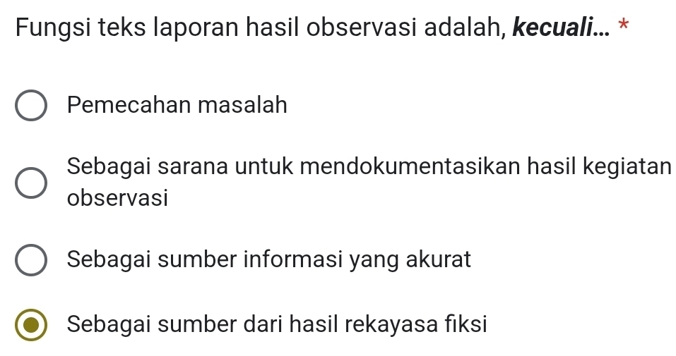 Fungsi teks laporan hasil observasi adalah, kecuali... *
Pemecahan masalah
Sebagai sarana untuk mendokumentasikan hasil kegiatan
observasi
Sebagai sumber informasi yang akurat
Sebagai sumber dari hasil rekayasa fiksi