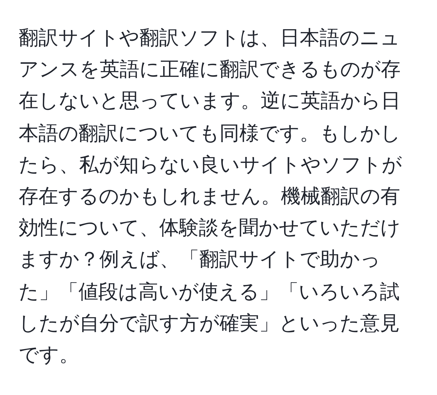 翻訳サイトや翻訳ソフトは、日本語のニュアンスを英語に正確に翻訳できるものが存在しないと思っています。逆に英語から日本語の翻訳についても同様です。もしかしたら、私が知らない良いサイトやソフトが存在するのかもしれません。機械翻訳の有効性について、体験談を聞かせていただけますか？例えば、「翻訳サイトで助かった」「値段は高いが使える」「いろいろ試したが自分で訳す方が確実」といった意見です。