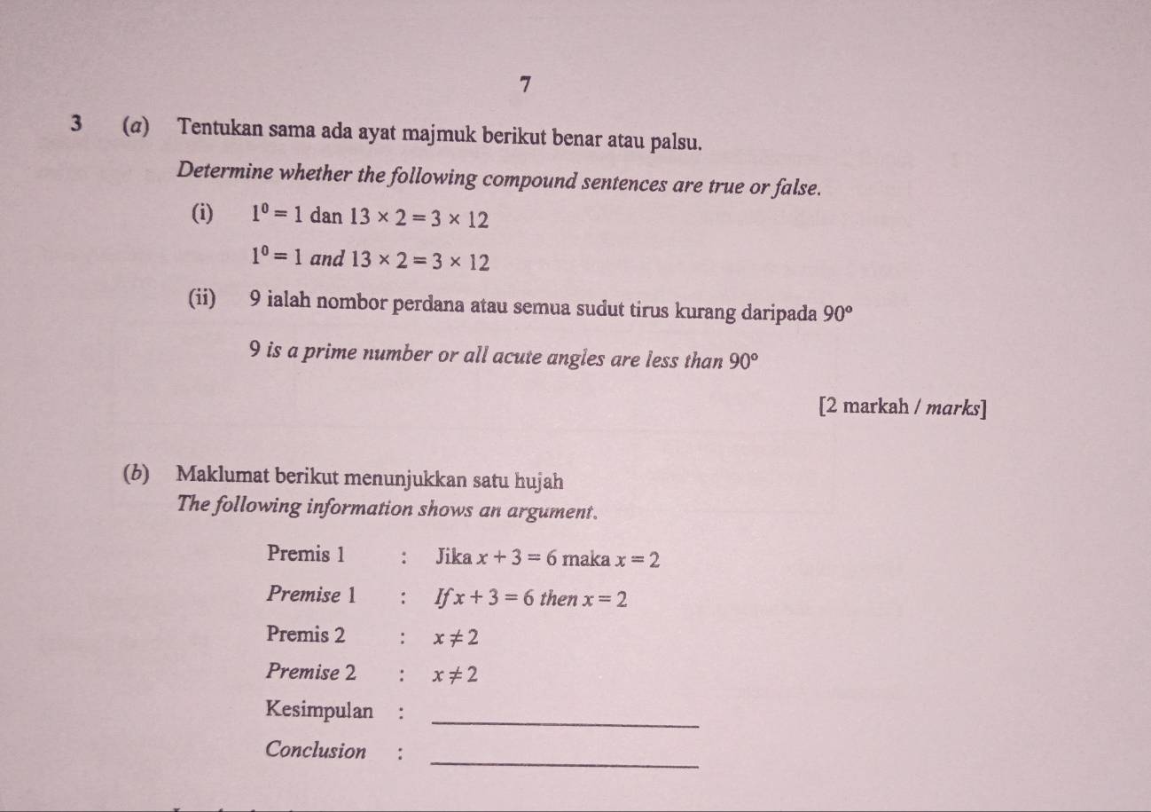 7 
3 (a) Tentukan sama ada ayat majmuk berikut benar atau palsu. 
Determine whether the following compound sentences are true or false. 
(i) 1^0=1 dan 13* 2=3* 12
1^0=1 and 13* 2=3* 12
(ii) 9 ialah nombor perdana atau semua sudut tirus kurang daripada 90°
9 is a prime number or all acute angles are less than 90°
[2 markah / marks] 
(b) Maklumat berikut menunjukkan satu hujah 
The following information shows an argument. 
Premis 1 : Jika x+3=6 maka x=2
Premise 1 : If x+3=6 then x=2
Premis 2 : x!= 2
Premise 2 : x!= 2
Kesimpulan :_ 
_ 
Conclusion :