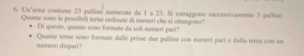 Un’urna contiene 23 palline numerate da 1 a 23. Si estraggono successivamente 3 palline. 
Quante sono le possibili terne ordinate di numeri che si ottengono? 
Di queste, quante sono formate da soli numeri pari? 
Quante terne sono formate dalle prime due palline con numeri pari e dalla terza con un 
numero dispari?