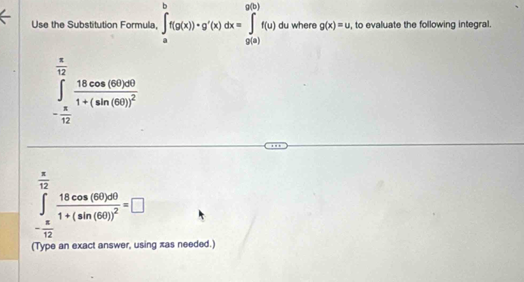 Use the Substitution Formula, ∈tlimits _a^(bf(g(x))· g'(x)dx=∈tlimits _(g(a))^(g(b))f(u) du where g(x)=u , to evaluate the following integral.
beginarray)r  π /12  ∈t _- π /12 ^ π /12 frac 18cos (θ ))^01+(sin (69)^2 - π /12 endarray
 π /12 
∈tlimits _- π /12 frac 18cos (6θ )dθ 1+(sin (60))^2=□
(Type an exact answer, using πas needed.)