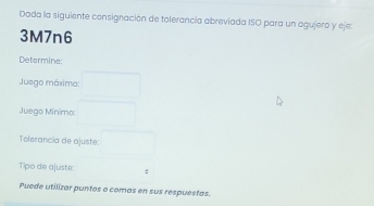 Doda la siguiente consignación de tolerancia abreviada ISO para un agujero y eje:
3M7n6
Determine: 
Juego máxima: 
Juego Mínimo: 
Tolorancia de ajuste: 
Tipo de ajuste: : 
Puede utilizar puntos o comas en sus respuestas.