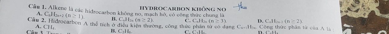 HYDROCARBON KHÔNG NO
Câu 1. Alkene là các hidrocarbon không no, mạch hở, có công thức chung là
A. C_nH_2n+2(n≥ 1). B. C_nH_2n(n≥ 2) C. C_nH_2n(n≥ 3). D. C_nH_2n-2(n≥ 2). 
Câu 2. Hidrocarbon A thể tích ở điều kiên thường, công thức phân tử có dạng C_x+1H_3x. Công thức phân tử của A là :
A. CH_4. B. C_2H_6. 
Câu 3 C. C₃H₆. D. CaH,