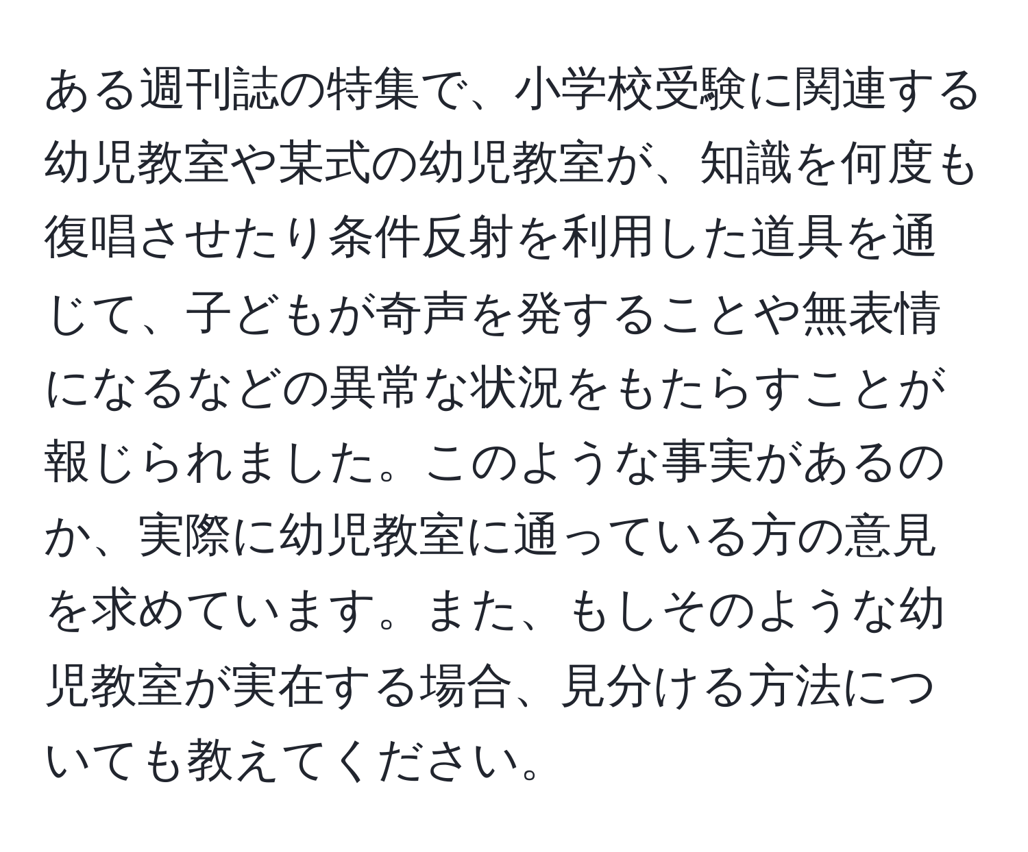 ある週刊誌の特集で、小学校受験に関連する幼児教室や某式の幼児教室が、知識を何度も復唱させたり条件反射を利用した道具を通じて、子どもが奇声を発することや無表情になるなどの異常な状況をもたらすことが報じられました。このような事実があるのか、実際に幼児教室に通っている方の意見を求めています。また、もしそのような幼児教室が実在する場合、見分ける方法についても教えてください。