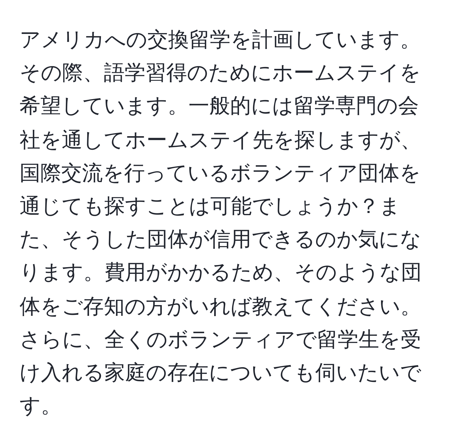 アメリカへの交換留学を計画しています。その際、語学習得のためにホームステイを希望しています。一般的には留学専門の会社を通してホームステイ先を探しますが、国際交流を行っているボランティア団体を通じても探すことは可能でしょうか？また、そうした団体が信用できるのか気になります。費用がかかるため、そのような団体をご存知の方がいれば教えてください。さらに、全くのボランティアで留学生を受け入れる家庭の存在についても伺いたいです。