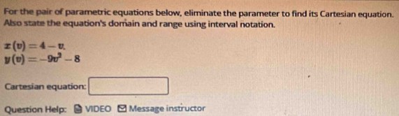 For the pair of parametric equations below, eliminate the parameter to find its Cartesian equation. 
Also state the equation's domain and range using interval notation.
x(v)=4-v.
y(v)=-9v^2-8
Cartesian equation: □ 
Question Help: * VIDEO M Message instructor