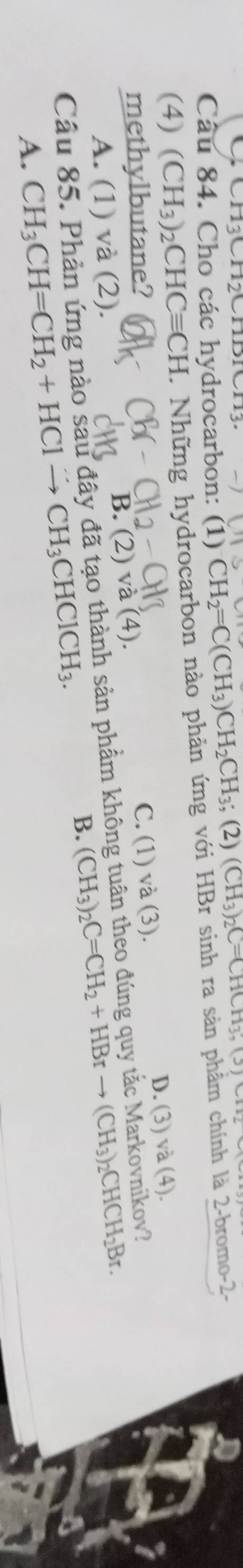 CH3CH2O 
Câu 84. Cho các hydrocarbon: (1) CH_2=C(CH_3)CH_2CH_3;(2) (CH_3)_2C=CHCH_3,(5)CH_2
(4) (CH_3)_2CHCequiv CH. Những hydrocarbon nào phản ứng với HBr sinh ra sản phẩm chính là 2-bromo-2-
methylbutane?
C. (1) và (3).
D. (3) va(4)
B. (2) (4).
A. (1) và (2).
Câu 85. Phản ứng nào sau đây đã tạo thành sản phẩm không tuân theo đúng quy tắc Markovnikov?
B. (CH_3)_2C=CH_2+HBrto (CH_3)_2CHCH_2Br.
A. CH_3CH=CH_2+HClto CH_3CHClCH_3.