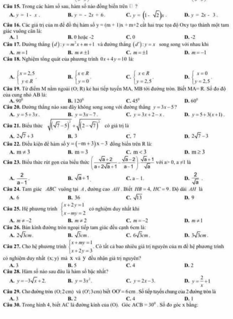 Trong các hàm số sau, hàm số nào đồng biến trên ộ ?
A. y=1-x. B. y=-2x+6. C. y=(1-sqrt(2))x. D. y=2x-3..
Câu 16. Các giá trị của m đề đồ thị hàm số y=(m+1)x+m+2 cất hai trục tọa độ Oxy tạo thành một tam
giác vuỡng cân là:
A. 1 B. 0 hoặc -2 C. 0 D. -2
Câu 17. Đường thắng (d):y=m^2x+m+1 và đường thắng (d'):y=x song song với nhau khi
A. m=1 B. m!= ± 1 C. m=± 1 D. m=-1
Câu 18. Nghiệm tổng quát của phương trình 0x+4y=10 là:
A. beginarrayl x=2,5 y∈ Rendarray. B. beginarrayl x∈ R y=0endarray. . beginarrayl x∈ R y=2.5endarray. . D. beginarrayl x=0 y=2.5endarray. .
C.
Câu 19. Từ điểm M nằm ngoài (O:R) kẻ hai tiếp tuyến MA, MB tới đường tròn. Biết MA=R Số đo độ
của cung nhỏ AB là:
A. 90° B. 120° C. 45° D. 60°
Câu 20. Đường thắng nào sau đây không song song với đường thắng y=3x-5 ?
A. y=5+3x. B. y=3x-7. C. y=3x+2-x. D. y=5+3(x+1).
Câu 21. Biểu thức sqrt((sqrt 7)-5)^2+sqrt((2-sqrt 7))^2 có giá trị là
A. 2sqrt(7)+3 B. 3 C. 7 D. 2sqrt(7)-3
Câu 22. Điều kiện để hàm số y=(-m+3)x-3 đồng biến trên R là:
A. m!= 3 B. m=3 C. m<3</tex> D. m≥ 3
Câu 23. Biểu thức rút gọn của biểu thức ( (sqrt(a)+2)/a+2sqrt(a)+1 - (sqrt(a)-2)/a-1 )·  (sqrt(a)+1)/sqrt(a)  với a>0,a!= 1 là
A.  2/a-1 .  2/sqrt(a) 
B. sqrt(a)+1 D.
C. a-1.
Câu 24. Tam giác ABC vuỡng tại A , đường cao AH . Biết HB=4,HC=9. Độ dài AH là
A. 6 B. 36 C. sqrt(13) D. 9
Cu 25, Hệ phương trình beginarrayl x+2y=1 x-my=2endarray. có nghiệm duy nhất khi
A. m!= -2 B. m!= 2 C. m=-2 D. m!= 1
Câu 26. Bán kinh đường tròn ngoại tiểp tam giác đều cạnh 6cm là:
A. 2sqrt(3)cm. B. sqrt(3)cm. C. 6sqrt(3)cm. D. 3sqrt(3)cm.
Câu 27. Cho hhat c phương trinh beginarrayl x+my=1 x+2y=3endarray.. Có tắt cả bao nhiêu giả trị nguyên của m đề hhat c phương trinh
có nghiệm duy nhất (x;y) má x và Y đều nhận giả trị nguyên?
A. 3 B. 5 C. 4 D. 2
Câu 28. Hàm số nảo sau đâu là hàm số bậc nhất?
A. y=-3sqrt(x)+2. B. y=3x^2. C. y=2x-3. D. y= 2/x +1
Câu 29. Cho đường tròn (0:2cm) và (O∵ 3cm) ) biết OO'=6cm. Số tiếp tuyển chung của 2 đường tròn là
A. 3 B. 2 C. 4 D. |
Câu 30. Trong hình 4, biểt AC là đường kính cia(O) , Góc ACB=30°. Số đo góc x bằng: