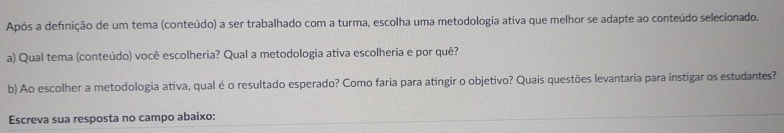 Após a defnição de um tema (conteúdo) a ser trabalhado com a turma, escolha uma metodologia ativa que melhor se adapte ao conteúdo selecionado. 
a) Qual tema (conteúdo) você escolheria? Qual a metodologia ativa escolheria e por quê? 
b) Ao escolher a metodologia ativa, qual é o resultado esperado? Como faria para atingir o objetivo? Quais questões levantaria para instigar os estudantes? 
Escreva sua resposta no campo abaixo: