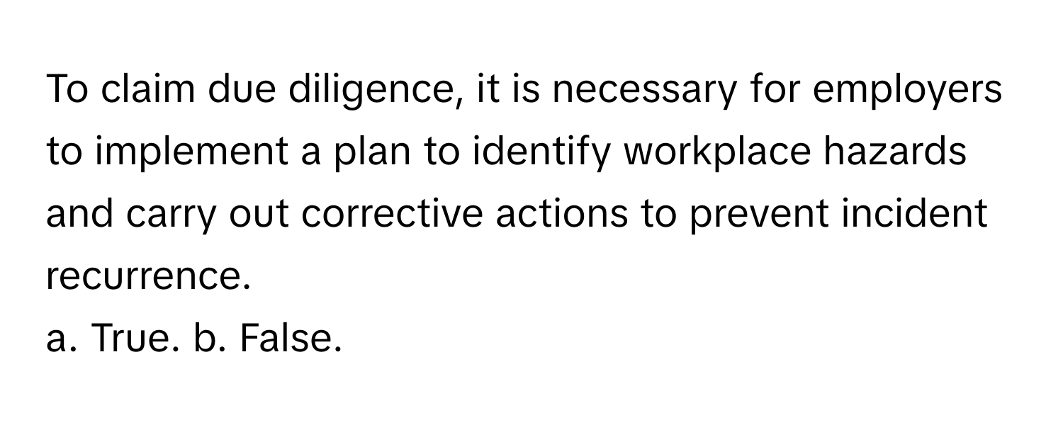 To claim due diligence, it is necessary for employers to implement a plan to identify workplace hazards and carry out corrective actions to prevent incident recurrence. 

a. True. b. False.