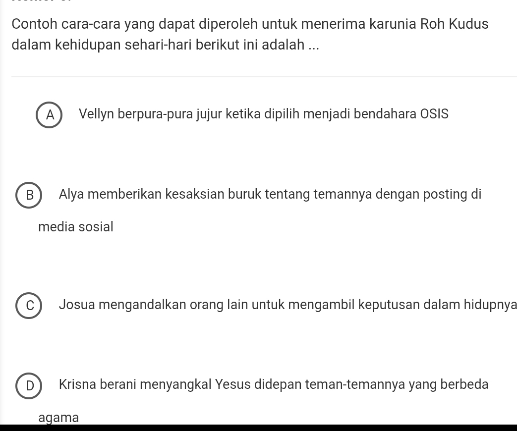 Contoh cara-cara yang dapat diperoleh untuk menerima karunia Roh Kudus
dalam kehidupan sehari-hari berikut ini adalah ...
A  Vellyn berpura-pura jujur ketika dipilih menjadi bendahara OSIS
B Alya memberikan kesaksian buruk tentang temannya dengan posting di
media sosial
C Josua mengandalkan orang lain untuk mengambil keputusan dalam hidupnya
D Krisna berani menyangkal Yesus didepan teman-temannya yang berbeda
agama