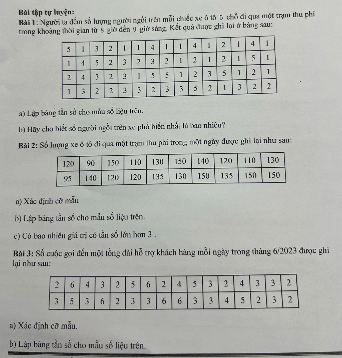 Bài tập tự luyện: 
Bài 1: Người ta đếm số lượng người ngồi trên mỗi chiếc xe ô tô 5 chỗ đi qua một trạm thu phí 
trong khoảng thời gian từ 8 giờ đến 9 giờ sáng. Kết quả được ghi lại ở bảng sau: 
a) Lập bảng tần số cho mẫu số liệu trên. 
b) Hãy cho biết số người ngồi trên xe phổ biến nhất là bao nhiêu? 
Bài 2: Số lượng xe ô tô đi qua một trạm thu phí trong một ngày được ghi lại như sau: 
a) Xác định cỡ mẫu 
b) Lập bảng tần số cho mẫu số liệu trên. 
c) Có bao nhiêu giá trị có tần số lớn hơn 3. 
Bài 3: Số cuộc gọi đến một tồng đài hỗ trợ khách hàng mỗi ngày trong tháng 6/2023 được ghi 
lại như sau: 
a) Xác định cỡ mẫu. 
b) Lập bảng tần số cho mẫu số liệu trên.
