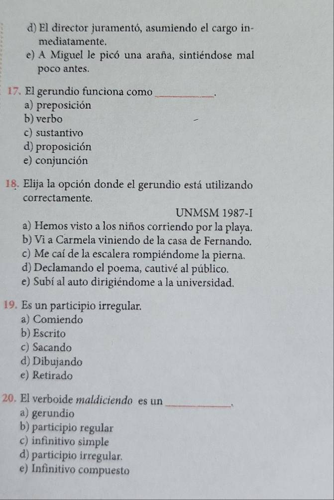 d) El director juramentó, asumiendo el cargo in-
mediatamente.
e) A Miguel le picó una araña, sintiéndose mal
poco antes.
17. El gerundio funciona como_
.
a) preposición
b) verbo
c) sustantivo
d) proposición
e) conjunción
18. Elija la opción donde el gerundio está utilizando
correctamente.
UNMSM 1987-I
a) Hemos visto a los niños corriendo por la playa.
b) Vi a Carmela viniendo de la casa de Fernando.
c) Me caí de la escalera rompiéndome la pierna.
d) Declamando el poema, cautivé al público.
e) Subí al auto dirigiéndome a la universidad.
19. Es un participio irregular.
a) Comiendo
b) Escrito
c) Sacando
d) Dibujando
e) Retirado
_
20. El verboide maldiciendo es un
a) gerundio
b) participio regular
c) infinitivo simple
d) participio irregular.
e) Infinitivo compuesto