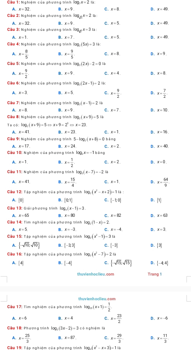 Câu 1:N ghiệm của phương trình log _7x=2 là:
A. x=32. B. x=9. C. x=8. D. x=49.
Câu 2: Nghiệm của phương trình log _sqrt(5)x=2 là :
A. x=32 B. x=9. C. x=5. D. x=49
Câu 3: Nghiệm của phương trình log _sqrt(7)x=3 là:
A. x=1. B. x=7. C. x=5. D. x=49.
Câu 4: Nghiệm của phương trình log _2(5x)=3 là:
A. x= 8/5 . B. x= 9/5 . C. x=8. D. x=9.
Câu 5: Nghiệm của phương trình log _3(2x)-2=0 là
A. x= 9/2 . B. x=9. C. x=4. D. x=8.
Câu 6: Nghiệm của phương trình log _3(2x-1)=2 là:
A. x=3. B. x=5. C. x= 9/2 . D. x= 7/2 .
Câu 7: Nghiệm của phương trình log _3(x-1)=2 là
A. x=8. B. x=9. C. x=7. D. x=10.
Cầu 8: Nghiệm của phương trình log _2(x+9)=5 là
Ta có: log _2(x+9)=5Leftrightarrow x+9=2^5Rightarrow x=23.
A. x=41, B. x=23. C. x=1. D. x=16.
Câu 9: Nghiệm của phương trình 5-log _2(x+8)=0 bằng
A. x=17. B. x=24. C. x=2. D. x=40.
Câu 10: Nghiệm của phương trình log _2x=-1 bằng
A. x=1. B. x= 1/2 . C. x=2. D. x=0.
Câu 11: Nghiệm của phương trình log _3(x-7)=-2 là
A. x=41. B. x= 15/4 . C. x=1. D. x= 64/9 .
Câu 12: Tập nghiệm của phương trình log _2(x^2-x+2)=11a
A. 0 B.  0,1 C.  -1;0 D.  1
Câu 13: Giải phương trình log _4(x-1)=3.
A. x=65 B. x=80 C. x=82 D. x=63
Câu 14: Tìm nghiệm của phương trình log _2(1-x)=2.
A. x=5. B. x=-3. C. x=-4. D. x=3.
Câu 15: Tập nghiệm của phương trình log _2(x^2-1)=3 là
A.  -sqrt(10);sqrt(10) B.  -3,3 C.  -3 D.  3
Câu 16: Tập nghiệm của phương trình log _3(x^2-7)=21 à
A.  4. B.  -4 C.  -sqrt(15);sqrt(15) D.  -4,4
thuvienhoclieu.com Trang 1
thuvienhoclieu.com
Cầu 17: Tìm nghiệm của phương trình log _25(x+1)= 1/2 .
A. x=6 B. x=4 C. x= 23/2  D. x=-6
Câu 18: Phương trình log _3(3x-2)=3c cónghiệm là
A. x= 25/3 . B. x=87. C. x= 29/3 . D. x= 11/3 .
Câu 19: Tập nghiệm của phương trình log _3(x^2-x+3)=11a