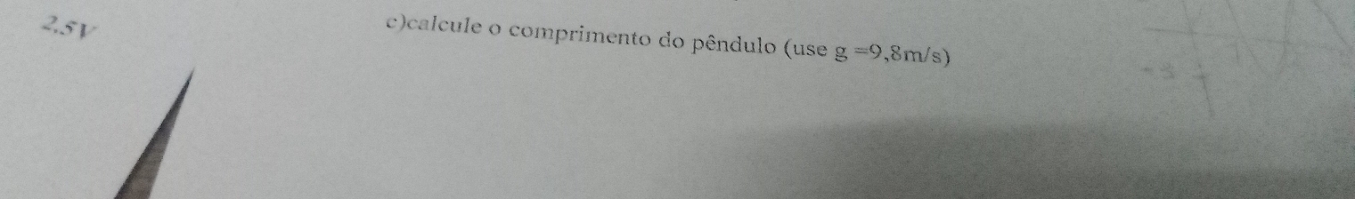 25v 
c)calcule o comprimento do pêndulo (use g=9,8m/s)