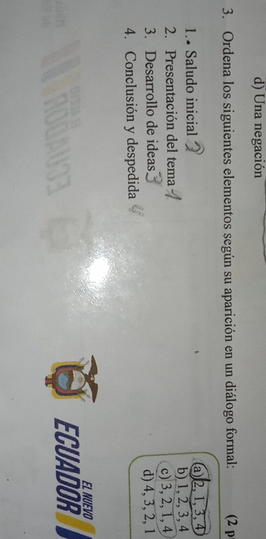 d) Una negación
3. Ordena los siguientes elementos según su aparición en un diálogo formal: (2 p
1.• Saludo inicial
a) 2, 1, 3, 4
2. Presentación del tema b) 1, 2, 3, 4
3. Desarrollo de ideas c) 3, 2, 1, 4
d) 4, 3, 2, 1
4. Conclusión y despedida
EL NUEVO
ECUADOR