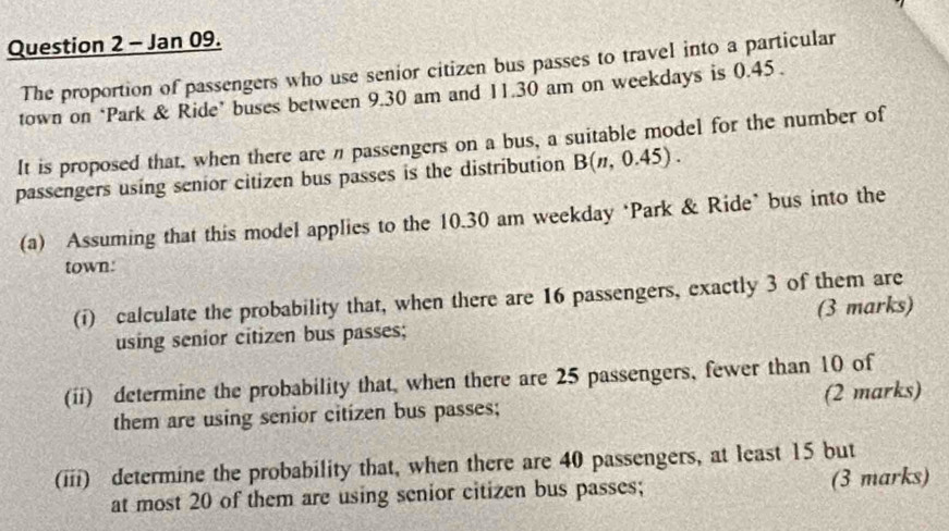 Jan 09. 
The proportion of passengers who use senior citizen bus passes to travel into a particular 
town on ‘Park & Ride’ buses between 9.30 am and 11.30 am on weekdays is 0.45. 
It is proposed that, when there are n passengers on a bus, a suitable model for the number of 
passengers using senior citizen bus passes is the distribution B(n,0.45). 
(a) Assuming that this model applies to the 10.30 am weekday ‘Park & Ride’ bus into the 
town. 
(i) calculate the probability that, when there are 16 passengers, exactly 3 of them are 
using senior citizen bus passes; (3 marks) 
(ii) determine the probability that, when there are 25 passengers, fewer than 10 of 
them are using senior citizen bus passes; (2 marks) 
(iii) determine the probability that, when there are 40 passengers, at least 15 but 
at most 20 of them are using senior citizen bus passes; (3 marks)