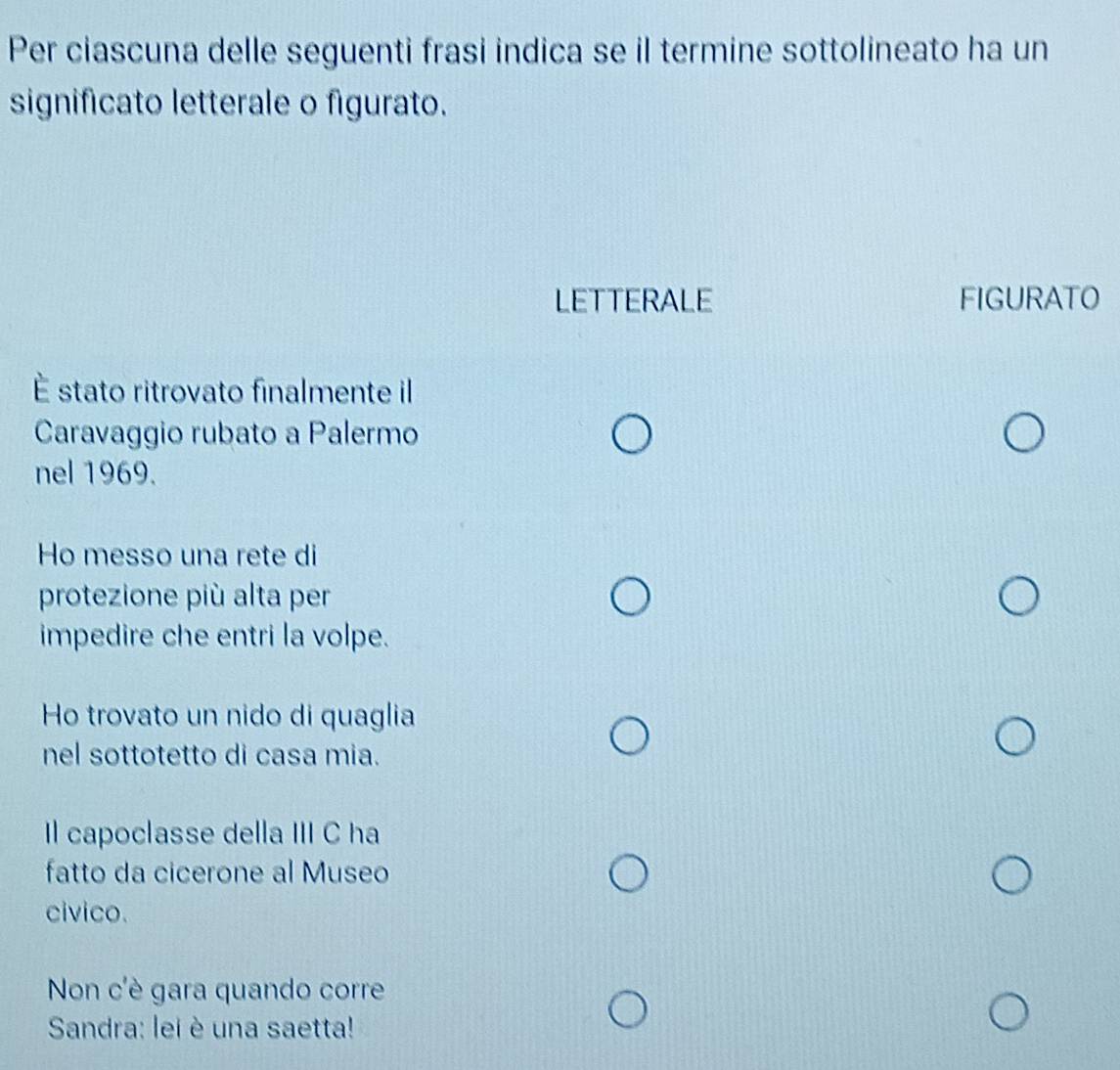 Per ciascuna delle seguenti frasi indica se il termine sottolineato ha un 
significato letterale o figurato. 
LETTERALE FIGURATO 
É stato ritrovato finalmente il 
Caravaggio rubato a Palermo 
nel 1969. 
Ho messo una rete di 
protezione più alta per 
impedire che entri la volpe. 
Ho trovato un nido di quaglia 
nel sottotetto di casa mia. 
Il capoclasse della III C ha 
fatto da cicerone al Museo 
civico. 
Non c'è gara quando corre 
Sandra: lei è una saetta!