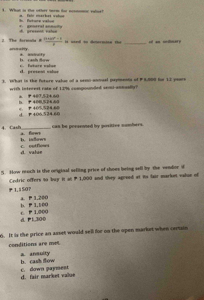 What is the other term for economic value?
a. fair market value
b. future value
c. general annuity
d. present value
2. The formula Rfrac (1+jj)^n-1j is used to determine the _of an ordinary
annuity.
a. annuity
b. cash flow
c. future value
d. present value
3. What is the future value of a semi-annual payments of 8,000 for 12 years
with interest rate of 12% compounded semi-annually?
a. P 407,524.60
b. P 408,524.60
c. P 405,524.60
d. P406,524.60
4. Cash_ can be presented by positive numbers.
a. flows
b. inflows
c. outflows
d. value
5. How much is the original selling price of shoes being sell by the vendor if
Cedric offers to buy it at P 1,000 and they agreed at its fair market value of
P 1,150?
a. P 1,200
b. P 1,100
c. P 1,000
d. P1,300
6. It is the price an asset would sell for on the open market when certain
conditions are met.
a. annuity
b. cash flow
c. down payment
d. fair market value