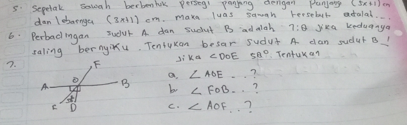 Sepetak sawah berbenhak perseg1 panjang dengan Punjang (5x+1)
dan lebarnya (3x+1)cm. maka luas sawan tersebut adalal.
6. Perbad ingan sudur A dan sudut B ad alah 7:θ Jika keduanya
saling bernyixu. Tentukan besar sudus A dan sudut B1
7.Ji ka ∠ DOE 52° Tentukan
a. ∠ AOE ?
b, ∠ FOB ?
C. ∠ AOF ?