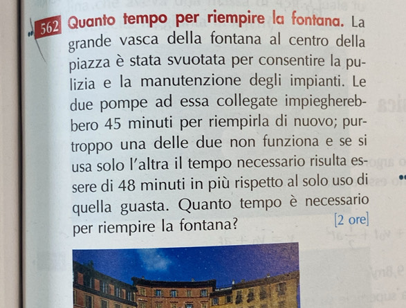 562 Quanto tempo per riempire la fontana. La 
grande vasca della fontana al centro della 
piazza è stata svuotata per consentire la pu- 
lizia e la manutenzione degli impianti. Le 
due pompe ad essa collegate impieghereb- 
bero 45 minuti per riempirla di nuovo; pur- 
troppo una delle due non funziona e se si 
usa solo l'altra il tempo necessario risulta es- 
sere di 48 minuti in più rispetto al solo uso di 
quella guasta. Quanto tempo è necessario 
per riempire la fontana? [2 ore]