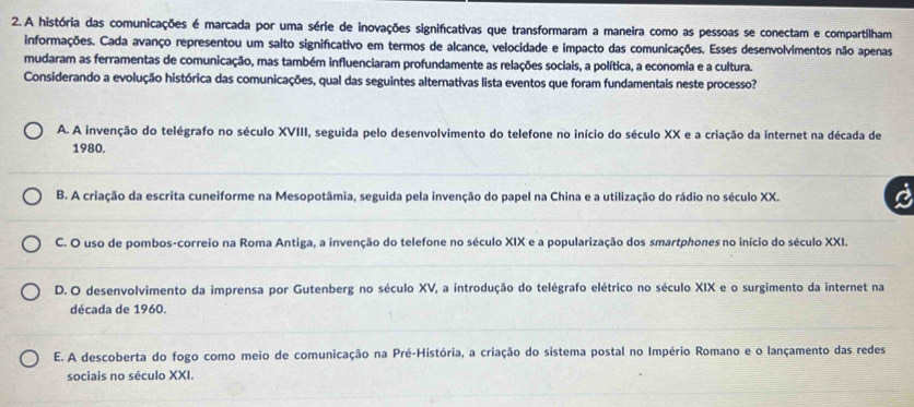 A história das comunicações é marcada por uma série de inovações significativas que transformaram a maneira como as pessoas se conectam e compartilham
informações. Cada avanço representou um salto significativo em termos de alcance, velocidade e impacto das comunicações. Esses desenvolvimentos não apenas
mudaram as ferramentas de comunicação, mas também influenciaram profundamente as relações sociais, a política, a economia e a cultura.
Considerando a evolução histórica das comunicações, qual das seguintes alternativas lista eventos que foram fundamentais neste processo?
A. A invenção do telégrafo no século XVIII, seguida pelo desenvolvimento do telefone no início do século XX e a criação da internet na década de
1980.
B. A criação da escrita cuneiforme na Mesopotâmia, seguida pela invenção do papel na China e a utilização do rádio no século XX.
C. O uso de pombos-correio na Roma Antiga, a invenção do telefone no século XIX e a popularização dos smartphones no início do século XXI.
D. O desenvolvimento da imprensa por Gutenberg no século XV, a introdução do telégrafo elétrico no século XIX e o surgimento da internet na
década de 1960.
E. A descoberta do fogo como meio de comunicação na Pré-História, a criação do sistema postal no Império Romano e o lançamento das redes
sociais no século XXI.