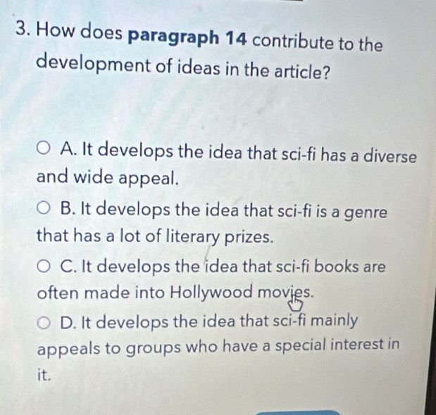 How does paragraph 14 contribute to the
development of ideas in the article?
A. It develops the idea that sci-fi has a diverse
and wide appeal.
B. It develops the idea that sci-fi is a genre
that has a lot of literary prizes.
C. It develops the idea that sci-fi books are
often made into Hollywood movies.
D. It develops the idea that sci-fi mainly
appeals to groups who have a special interest in
it.