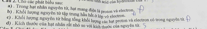 Chu 2. Cho các phát biêu sau: on tỉnh acid của hydroxide của 1
a) . Trong hạt nhân nguyên tử, hạt mang điện là proton và electron,
b) . Khối lượng nguyên tử tập trung hầu hết ở lớp vỏ electron.
c) . Khối lượng nguyên tử bằng tổng khối lượng các hạt proton và electron có trong nguyên tử.
d) . Kích thước của hạt nhân rất nhỏ so với kích thước của nguyên tử.