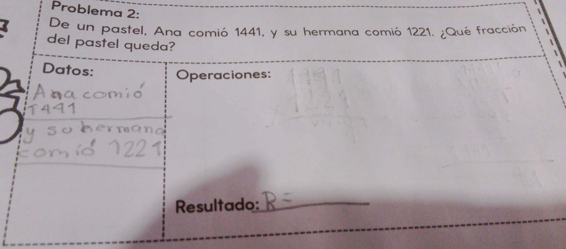 Problema 2: 
De un pastel, Ana comió 1441, y su hermana comió 1221. ¿Qué fracción 
del pastel queda? 
Datos: 
Operaciones: 
Resultado: 
_