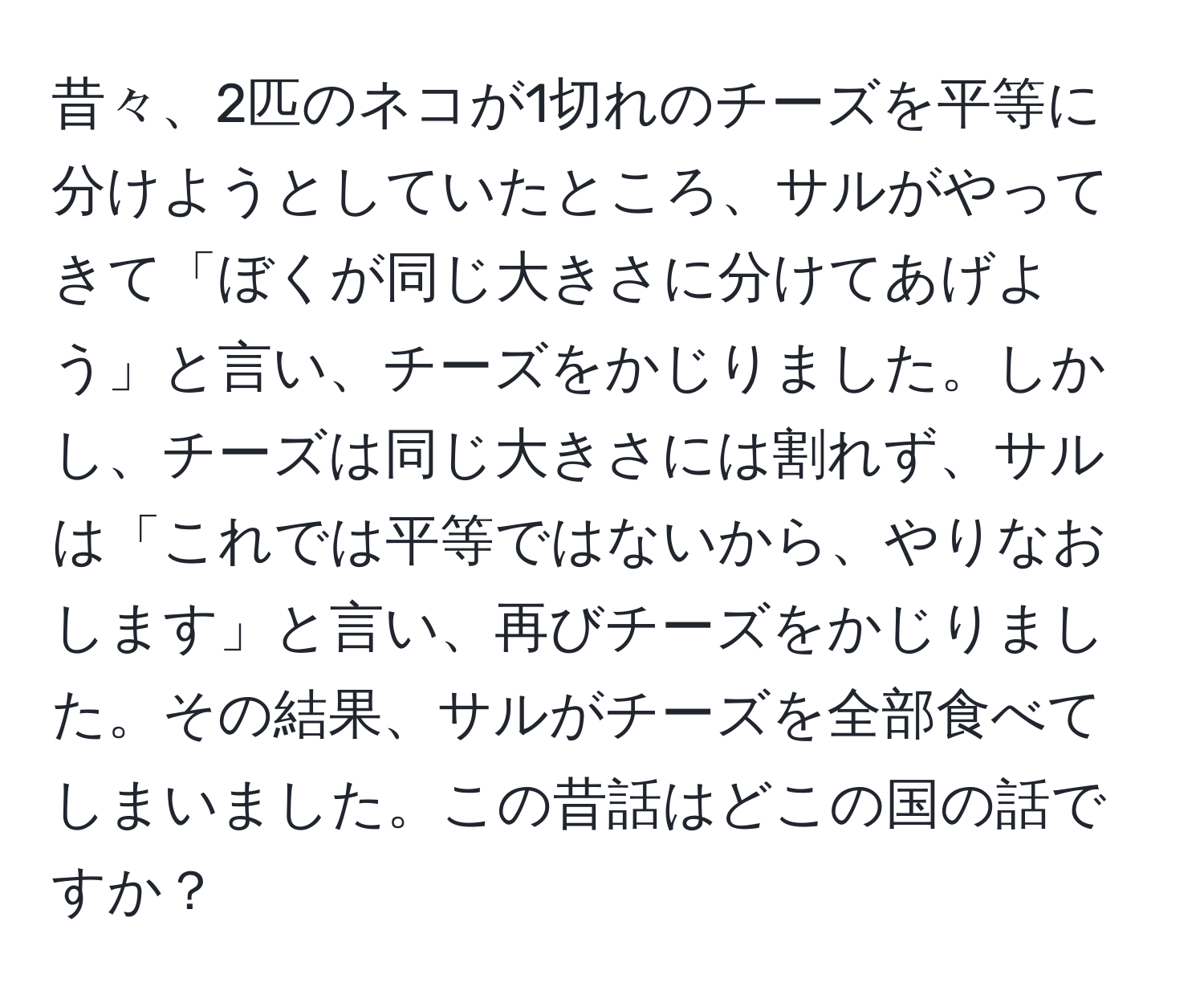 昔々、2匹のネコが1切れのチーズを平等に分けようとしていたところ、サルがやってきて「ぼくが同じ大きさに分けてあげよう」と言い、チーズをかじりました。しかし、チーズは同じ大きさには割れず、サルは「これでは平等ではないから、やりなおします」と言い、再びチーズをかじりました。その結果、サルがチーズを全部食べてしまいました。この昔話はどこの国の話ですか？